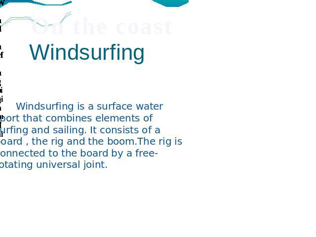 Windsurfing Windsurfing is a surface water sport that combines elements of surfing and sailing. It consists of a board , the rig and the boom.The rig is connected to the board by a free-rotating universal joint.