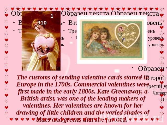 The customs of sending valentine cards started in Europe in the 1700s. Commercial valentines were first made in the early 1800s. Kate Greenaway, a British artist, was one of the leading makers of valentines. Her valentines are known for her drawing …