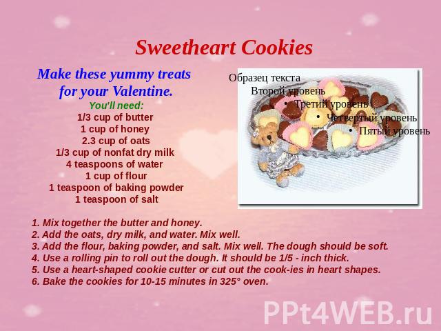 Sweetheart Cookies Make these yummy treats for your Valentine.You'll need:1/3 cup of butter 1 cup of honey 2.3 cup of oats1/3 cup of nonfat dry milk 4 teaspoons of water 1 cup of flour1 teaspoon of baking powder1 teaspoon of salt 1. Mix together the…