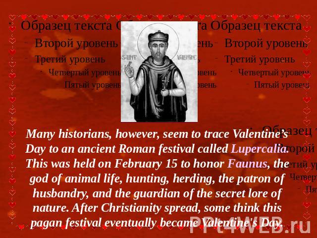 Many historians, however, seem to trace Valentine’s Day to an ancient Roman festival called Lupercalia. This was held on February 15 to honor Faunus, the god of animal life, hunting, herding, the patron of husbandry, and the guardian of the secret l…