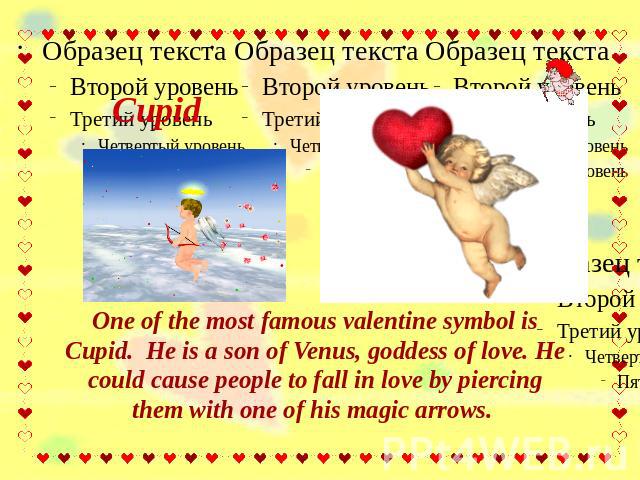 Cupid One of the most famous valentine symbol is Cupid. He is a son of Venus, goddess of love. He could cause people to fall in love by piercing them with one of his magic arrows.