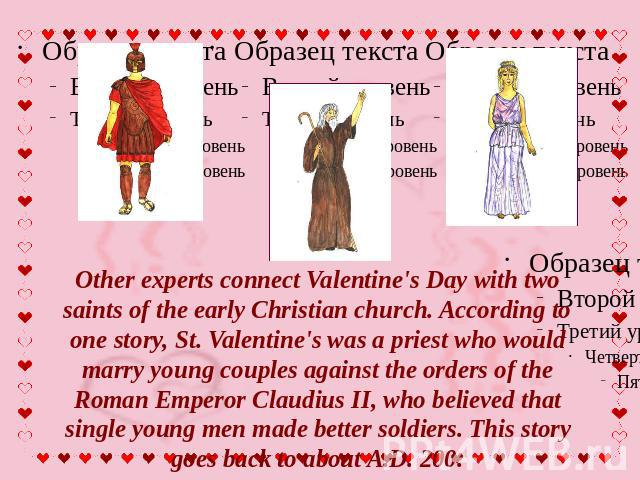 Other experts connect Valentine's Day with two saints of the early Christian church. According to one story, St. Valentine's was a priest who would marry young couples against the orders of the Roman Emperor Claudius II, who believed that single you…