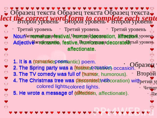 Select the correct word form to complete each sentence Noun - romance, festival, humor, decoration, affection. Adjective - romantic, festive, humorous, decorated, affectionate.1. It is a romantic poem. 2. The Spring party was a festive occasion. 3. …