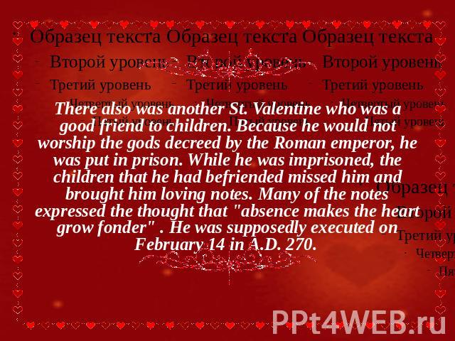There also was another St. Valentine who was a good friend to children. Because he would not worship the gods decreed by the Roman emperor, he was put in prison. While he was imprisoned, the children that he had befriended missed him and brought him…
