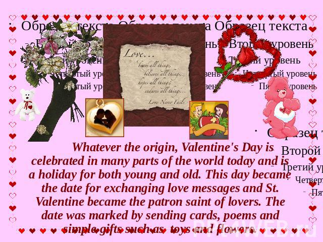 Whatever the origin, Valentine's Day is celebrated in many parts of the world today and is a holiday for both young and old. This day became the date for exchanging love messages and St. Valentine became the patron saint of lovers. The date was mark…