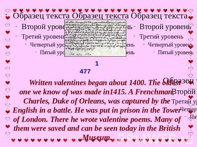 Written valentines began about 1400. The oldest one we know of was made in1415. A Frenchman, Charles, Duke of Orleans, was captured by the English in a battle. He was put in prison in the Tower of London. There he wrote valentine poems. Many of them…