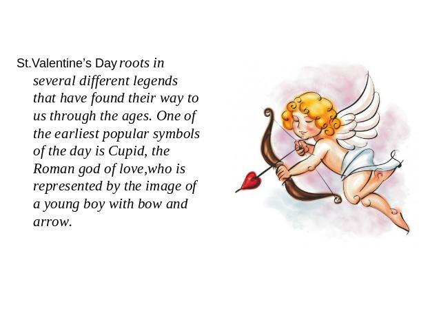 St.Valentine’s Day roots in several different legends that have found their way to us through the ages. One of the earliest popular symbols of the day is Cupid, the Roman god of love,who is represented by the image of a young boy with bow and arrow.