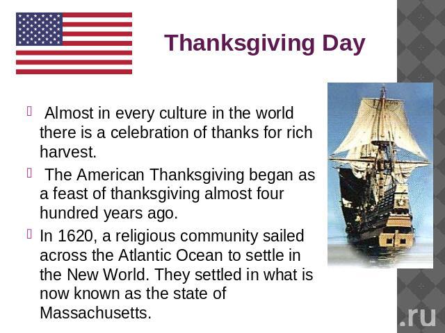 Thanksgiving Day Almost in every culture in the world there is a celebration of thanks for rich harvest. The American Thanksgiving began as a feast of thanksgiving almost four hundred years ago. In 1620, a religious community sailed across the Atlan…