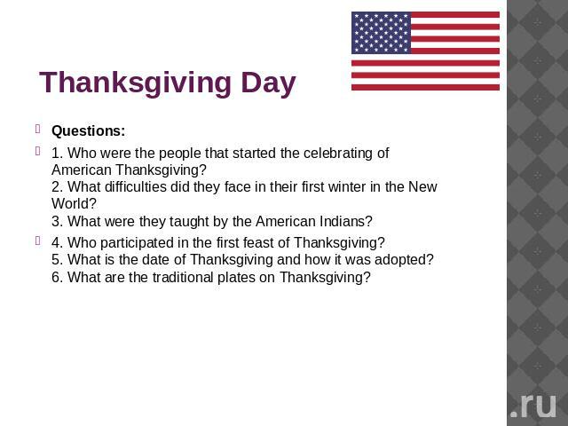 Thanksgiving Day Questions:1. Who were the people that started the celebrating of American Thanksgiving? 2. What difficulties did they face in their first winter in the New World? 3. What were they taught by the American Indians? 4. Who participated…