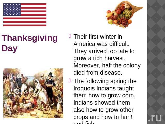Thanksgiving Day Their first winter in America was difficult. They arrived too late to grow a rich harvest. Moreover, half the colony died from disease. The following spring the Iroquois Indians taught them how to grow corn. Indians showed them also…