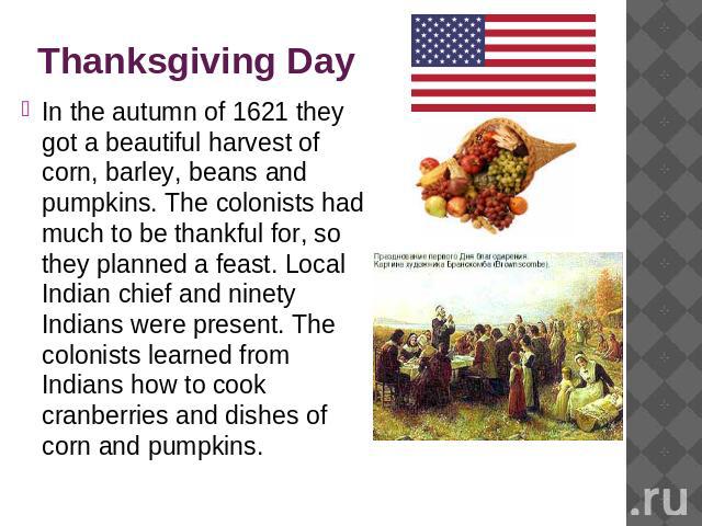 Thanksgiving Day In the autumn of 1621 they got a beautiful harvest of corn, barley, beans and pumpkins. The colonists had much to be thankful for, so they planned a feast. Local Indian chief and ninety Indians were present. The colonists learned fr…