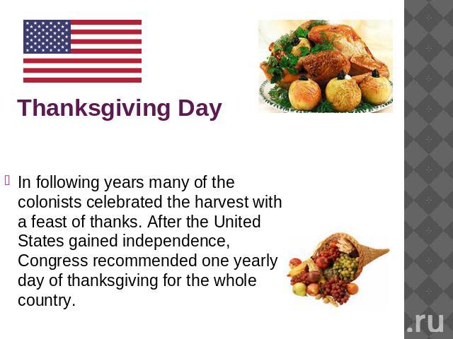 Thanksgiving Day In following years many of the colonists celebrated the harvest with a feast of thanks. After the United States gained independence, Congress recommended one yearly day of thanksgiving for the whole country.