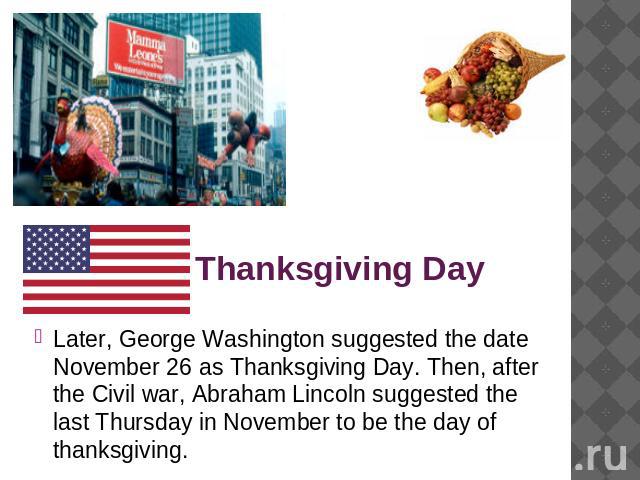 Thanksgiving Day Later, George Washington suggested the date November 26 as Thanksgiving Day. Then, after the Civil war, Abraham Lincoln suggested the last Thursday in November to be the day of thanksgiving.