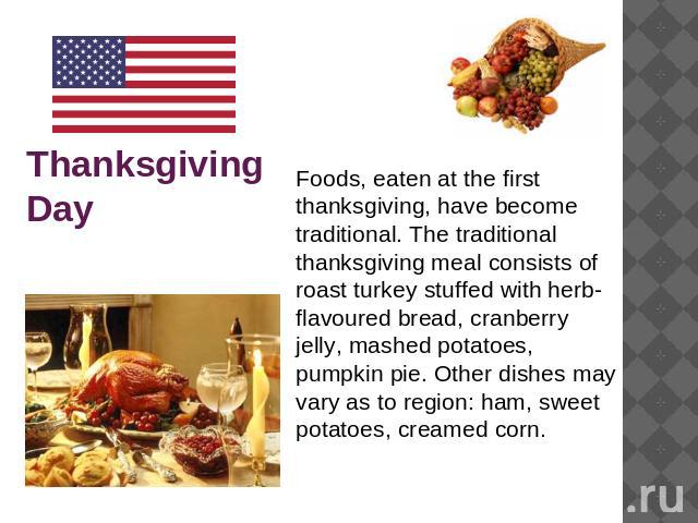 Thanksgiving Day Foods, eaten at the first thanksgiving, have become traditional. The traditional thanksgiving meal consists of roast turkey stuffed with herb-flavoured bread, cranberry jelly, mashed potatoes, pumpkin pie. Other dishes may vary as t…