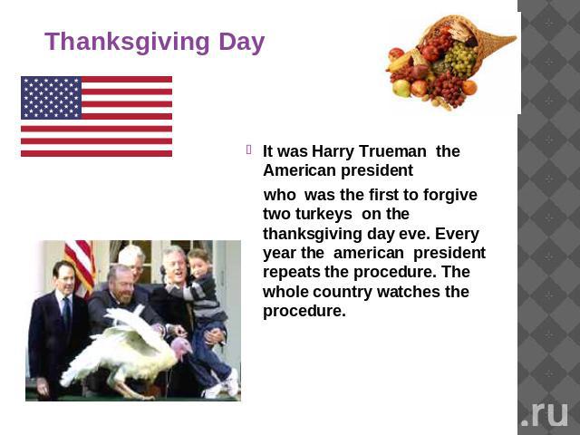 Thanksgiving Day It was Harry Trueman the American president who was the first to forgive two turkeys on the thanksgiving day eve. Every year the american president repeats the procedure. The whole country watches the procedure.