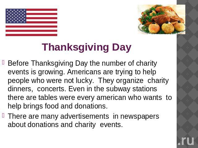 Thanksgiving Day Before Thanksgiving Day the number of charity events is growing. Americans are trying to help people who were not lucky. They organize charity dinners, concerts. Even in the subway stations there are tables were every american who w…
