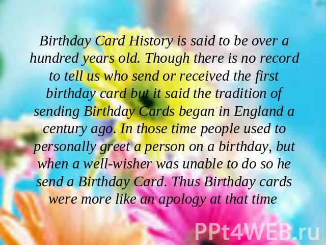 Birthday Card History is said to be over a hundred years old. Though there is no record to tell us who send or received the first birthday card but it said the tradition of sending Birthday Cards began in England a century ago. In those time people …