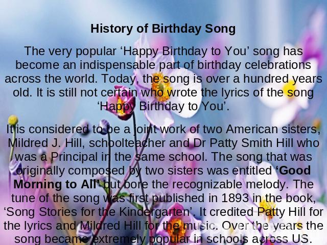 History of Birthday SongThe very popular ‘Happy Birthday to You’ song has become an indispensable part of birthday celebrations across the world. Today, the song is over a hundred years old. It is still not certain who wrote the lyrics of the song ‘…