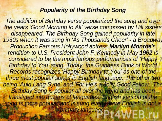 Popularity of the Birthday SongThe addition of Birthday verse popularized the song and over the years ‘Good Morning to All’ verse composed by Hill sisters disappeared. The Birthday Song gained popularity in late 1930s when it was sung in ‘As Thousan…