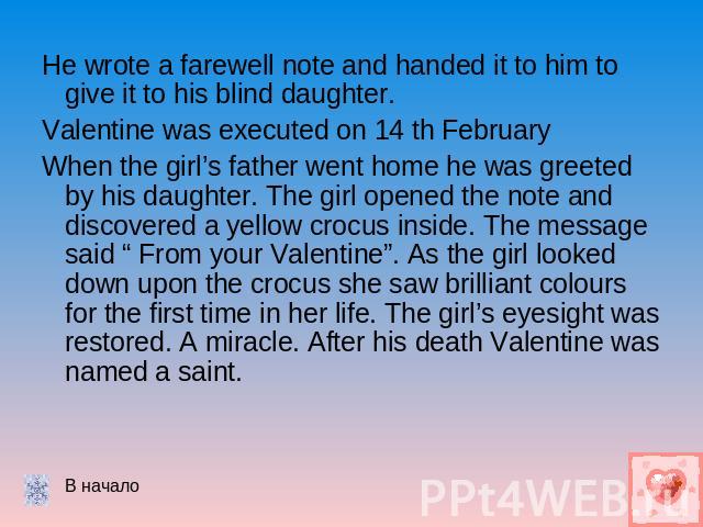 He wrote a farewell note and handed it to him to give it to his blind daughter.Valentine was executed on 14 th FebruaryWhen the girl’s father went home he was greeted by his daughter. The girl opened the note and discovered a yellow crocus inside. T…