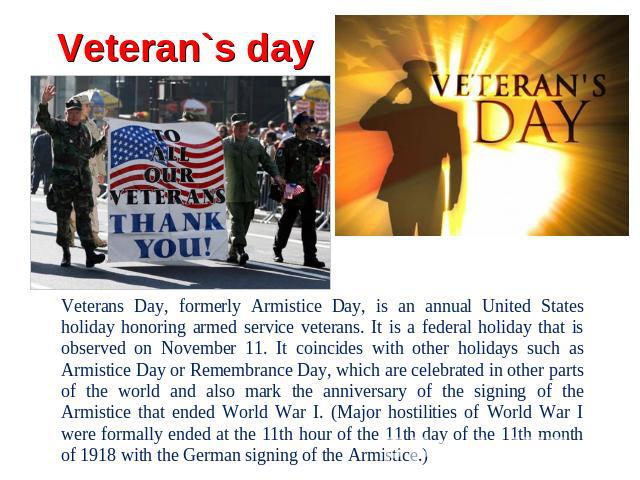 Veteran`s day Veterans Day, formerly Armistice Day, is an annual United States holiday honoring armed service veterans. It is a federal holiday that is observed on November 11. It coincides with other holidays such as Armistice Day or Remembrance Da…