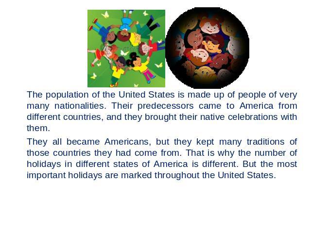 The population of the United States is made up of people of very many nationalities. Their predecessors came to America from different countries, and they brought their native celebrations with them. They all became Americans, but they kept many tra…