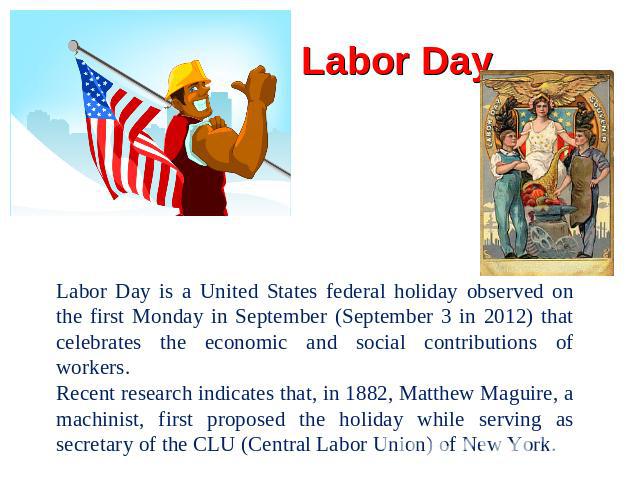 Labor Day Labor Day is a United States federal holiday observed on the first Monday in September (September 3 in 2012) that celebrates the economic and social contributions of workers.Recent research indicates that, in 1882, Matthew Maguire, a machi…