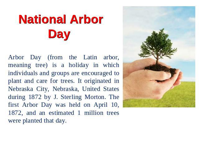 National Arbor Day Arbor Day (from the Latin arbor, meaning tree) is a holiday in which individuals and groups are encouraged to plant and care for trees. It originated in Nebraska City, Nebraska, United States during 1872 by J. Sterling Morton. The…