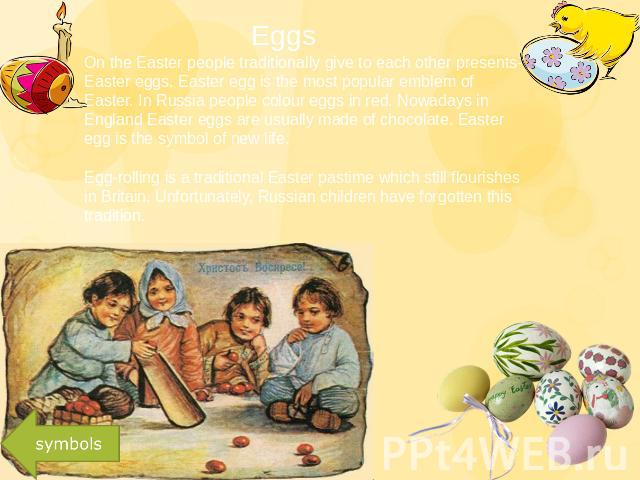 Eggs On the Easter people traditionally give to each other presents-Easter eggs. Easter egg is the most popular emblem of Easter. In Russia people colour eggs in red. Nowadays in England Easter eggs are usually made of chocolate. Easter egg is the s…