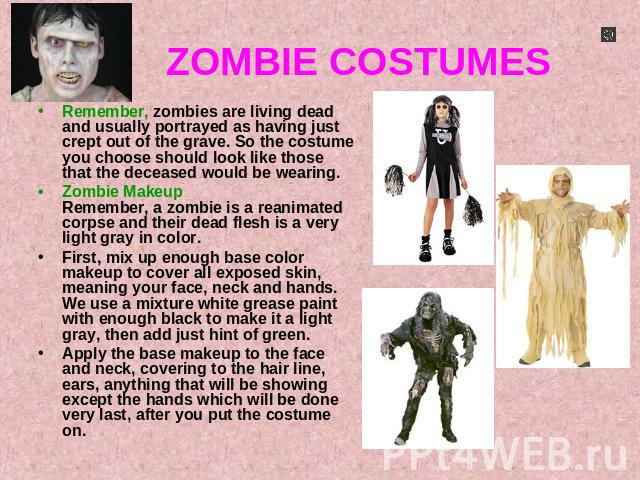 ZOMBIE COSTUMES Remember, zombies are living dead and usually portrayed as having just crept out of the grave. So the costume you choose should look like those that the deceased would be wearing.Zombie MakeupRemember, a zombie is a reanimated corpse…