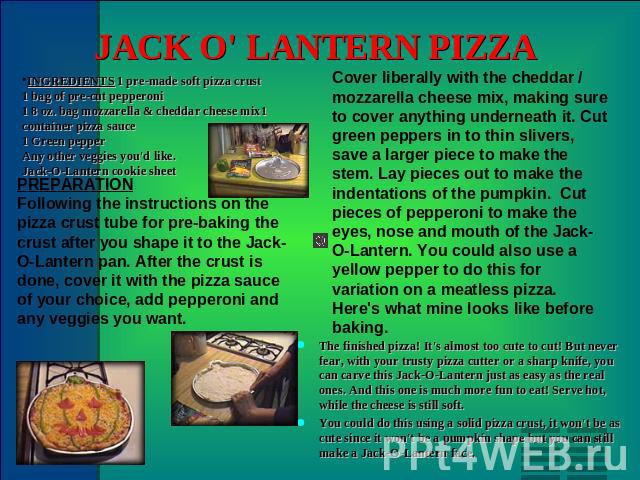 JACK O' LANTERN PIZZA INGREDIENTS 1 pre-made soft pizza crust1 bag of pre-cut pepperoni1 8 oz. bag mozzarella & cheddar cheese mix1 container pizza sauce1 Green pepperAny other veggies you'd like.Jack-O-Lantern cookie sheet PREPARATION Following the…