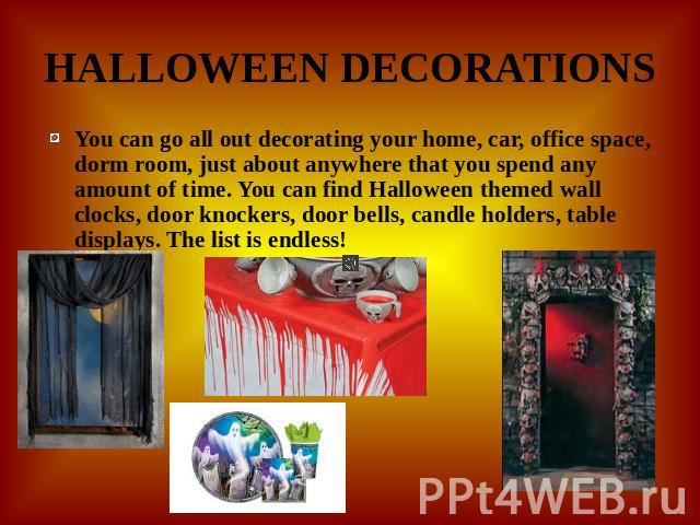 HALLOWEEN DECORATIONS You can go all out decorating your home, car, office space, dorm room, just about anywhere that you spend any amount of time. You can find Halloween themed wall clocks, door knockers, door bells, candle holders, table displays.…