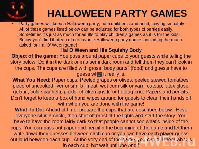 HALLOWEEN PARTY GAMES Party games will keep a Halloween party, both children's and adult, flowing smoothly. All of these games listed below can be adjusted for both types of parties easily. Sometimes it's just as much for adults to play children's g…