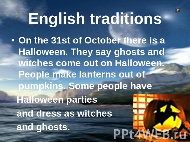 English traditions On the 31st of October there is a Halloween. They say ghosts and witches come out on Halloween. People make lanterns out of pumpkins. Some people have Halloween parties and dress as witches and ghosts.