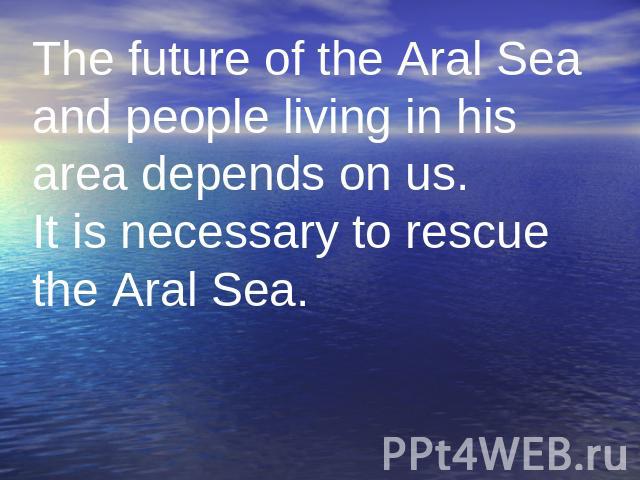 The future of the Aral Sea and people living in his area depends on us. It is necessary to rescue the Aral Sea.