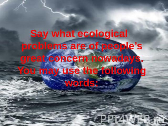 Say what ecological problems are of people’s great concern nowadays. You may use the following words: