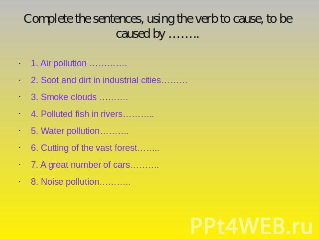 Complete the sentences, using the verb to cause, to be caused by …….. 1. Air pollution ………….2. Soot and dirt in industrial cities………3. Smoke clouds ……….4. Polluted fish in rivers………..5. Water pollution……….6. Cutting of the vast forest……..7. A great …