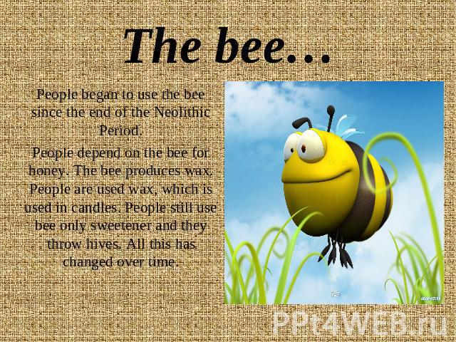 The bee… People began to use the bee since the end of the Neolithic Period.People depend on the bee for honey. The bee produces wax. People are used wax, which is used in candles. People still use bee only sweetener and they throw hives. All this ha…