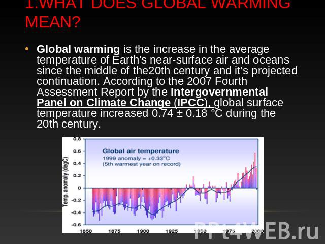 1.What does Global warming mean? Global warming is the increase in the average temperature of Earth's near-surface air and oceans since the middle of the20th century and it’s projected continuation. According to the 2007 Fourth Assessment Report by …