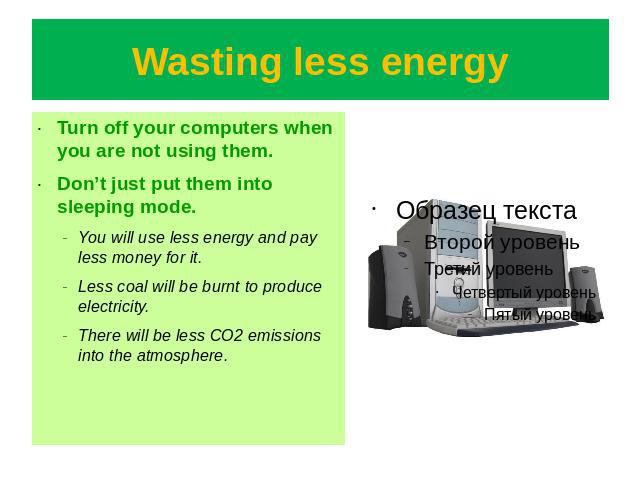 Wasting less energy Turn off your computers when you are not using them.Don’t just put them into sleeping mode.You will use less energy and pay less money for it.Less coal will be burnt to produce electricity.There will be less CO2 emissions into th…