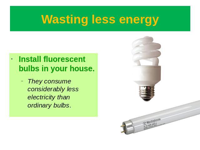 Wasting less energy Install fluorescent bulbs in your house.They consume considerably less electricity than ordinary bulbs.