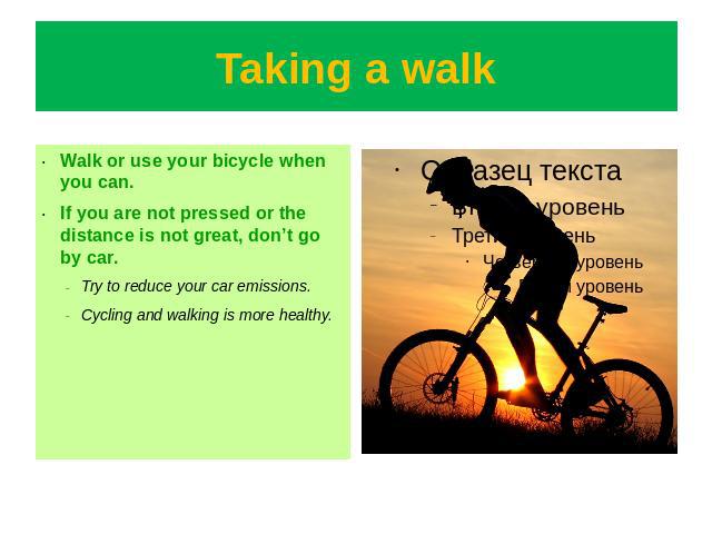 Taking a walk Walk or use your bicycle when you can.If you are not pressed or the distance is not great, don’t go by car.Try to reduce your car emissions.Cycling and walking is more healthy.