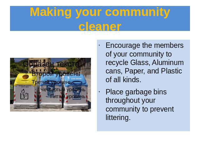 Making your community cleaner Encourage the members of your community to recycle Glass, Aluminum cans, Paper, and Plastic of all kinds.Place garbage bins throughout your community to prevent littering.