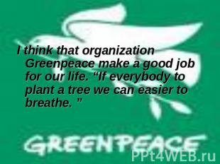 I think that organization Greenpeace make a good job for our life. “If everybody