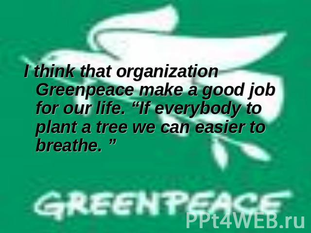 I think that organization Greenpeace make a good job for our life. “If everybody to plant a tree we can easier to breathe. ”