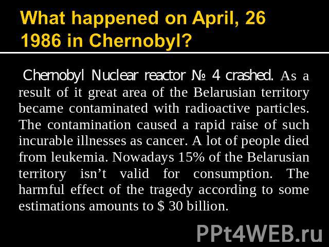What happened on April, 26 1986 in Chernobyl? Chernobyl Nuclear reactor № 4 crashed. As a result of it great area of the Belarusian territory became contaminated with radioactive particles. The contamination caused a rapid raise of such incurable il…