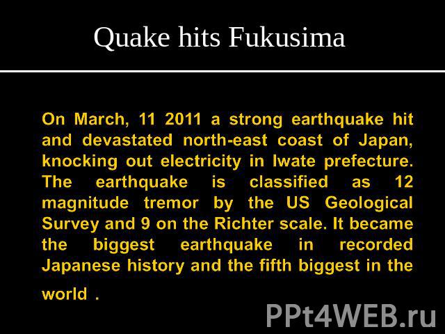 Quake hits FukusimaOn March, 11 2011 a strong earthquake hit and devastated north-east coast of Japan, knocking out electricity in Iwate prefecture. The earthquake is classified as 12 magnitude tremor by the US Geological Survey and 9 on the Richter…