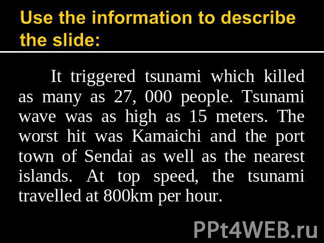 Use the information to describe the slide: It triggered tsunami which killed as many as 27, 000 people. Tsunami wave was as high as 15 meters. The worst hit was Kamaichi and the port town of Sendai as well as the nearest islands. At top speed, the t…