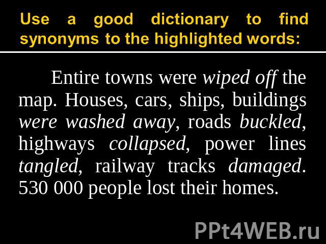 Use a good dictionary to find synonyms to the highlighted words: Entire towns were wiped off the map. Houses, cars, ships, buildings were washed away, roads buckled, highways collapsed, power lines tangled, railway tracks damaged. 530 000 people los…