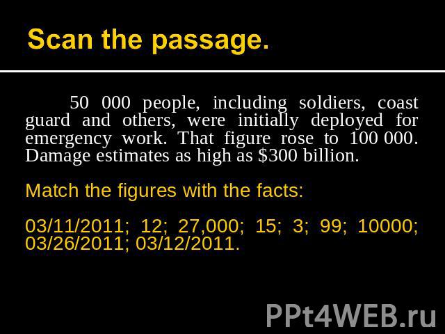 Scan the passage. 50 000 people, including soldiers, coast guard and others, were initially deployed for emergency work. That figure rose to 100 000. Damage estimates as high as $300 billion.Match the figures with the facts:03/11/2011; 12; 27,000; 1…